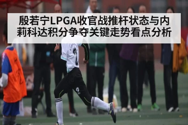 殷若宁LPGA收官战推杆状态与内莉科达积分争夺关键走势看点分析